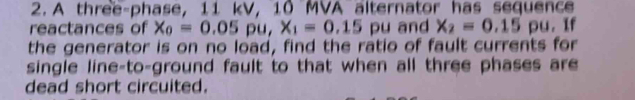 A three-phase, 11 kV, 10 MVA alternator has sequence 
reactances of x_0=0.05 pu, X_1=0.15 pu and x_2=0.15 pu. If 
the generator is on no load, find the ratio of fault currents for 
single line-to-ground fault to that when all three phases are 
dead short circuited.