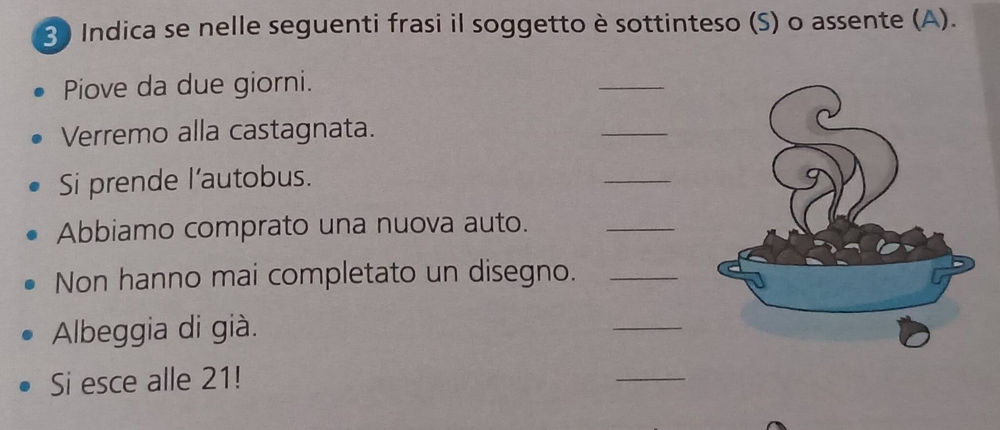 Indica se nelle seguenti frasi il soggetto è sottinteso (S) o assente (A). 
Piove da due giorni. 
_ 
Verremo alla castagnata. 
_ 
Si prende l'autobus. 
_ 
Abbiamo comprato una nuova auto. 
_ 
Non hanno mai completato un disegno._ 
Albeggia di già. 
_ 
Si esce alle 21! 
_