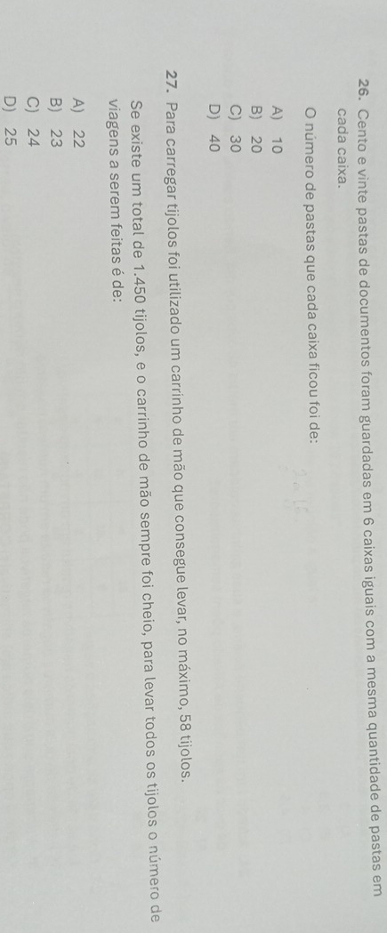 Cento e vinte pastas de documentos foram guardadas em 6 caixas iguais com a mesma quantidade de pastas em
cada caixa.
O número de pastas que cada caixa ficou foi de:
A) 10
B) 20
C) 30
D) 40
27. Para carregar tijolos foi utilizado um carrinho de mão que consegue levar, no máximo, 58 tijolos.
Se existe um total de 1.450 tijolos, e o carrinho de mão sempre foi cheio, para levar todos os tijolos o número de
viagens a serem feitas é de:
A) 22
B) 23
C) 24
D) 25