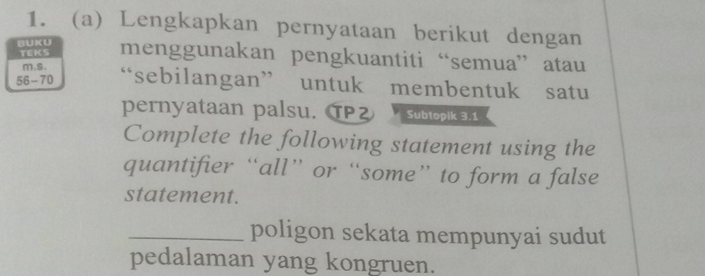 Lengkapkan pernyataan berikut dengan 
BUKU menggunakan pengkuantiti “semua” atau 
TEKS 
m.s.
56-70 “sebilangan” untuk membentuk satu 
pernyataan palsu. TPZ Subtopik 3.1
Complete the following statement using the 
quantifier “all” or “some” to form a false 
statement. 
_poligon sekata mempunyai sudut 
pedalaman yang kongruen.