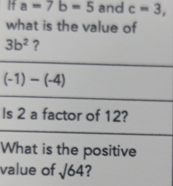 If a=7b=5 and c=3, 
what is the value of
3b^2 ?
(-1)-(-4)
Is 2 a factor of 12? 
What is the positive 
value of sqrt(64) ?