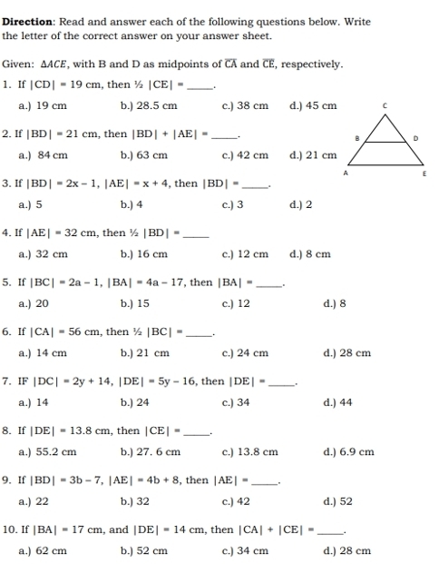 Direction: Read and answer each of the following questions below. Write
the letter of the correct answer on your answer sheet.
Given: △ ACE , with B and D as midpoints of overline CA and overline CE , respectively.
1. If |CD|=19cm , then^1/_2|CE|= _.
a.) 19 cm b.) 28.5 cm c.) 38 cm d.) 45 cm
2. If |BD|=21cm , then |BD|+|AE|= _.
a.) 84 cm b.) 63 cm c.) 42 cm d.) 21 cm
3. If |BD|=2x-1,|AE|=x+4 , then |BD|= _.
a.) 5 b.) 4 c.) 3 d.) 2
4. If |AE|=32cm , then 1/2|BD|= _
a.) 32 cm b.) 16 cm c.) 12 cm d.) 8 cm
5. If |BC|=2a-1,|BA|=4a-17 , then |BA|= _
a.) 20 b.) 15 c.) 12 d.) 8
6. If |CA|=56cm , then 1/2|BC|= _ .
a.) 14 cm b.) 21 cm c.) 24 cm d.) 28 cm
7. IF|DC|=2y+14,|DE|=5y-16 , then |DE|= _"
a.) 14 b.) 24 c.) 34 d.) 44
8. If |DE|=13.8cm , then |CE|= _
a.) 55.2 cm b.) 27. 6 cm c.) 13.8 cm d.) 6.9 cm
9. If |BD|=3b-7,|AE|=4b+8 , then |AE|= _.
a.) 22 b.) 32 c.) 42 d.) 52
10. If |BA|=17cm , and |DE|=14cm , then |CA|+|CE|= _
a.) 62 cm b.) 52 cm c.) 34 cm d.) 28 cm