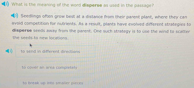 What is the meaning of the word disperse as used in the passage?
Seedlings often grow best at a distance from their parent plant, where they can
avoid competition for nutrients. As a result, plants have evolved different strategies to
disperse seeds away from the parent. One such strategy is to use the wind to scatter
the seeds to new locations.
to send in different directions
to cover an area completely
to break up into smaller pieces