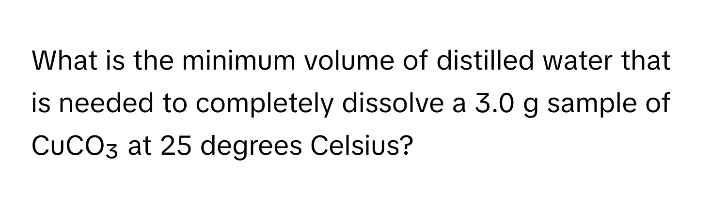 What is the minimum volume of distilled water that is needed to completely dissolve a 3.0 g sample of CuCO₃ at 25 degrees Celsius?