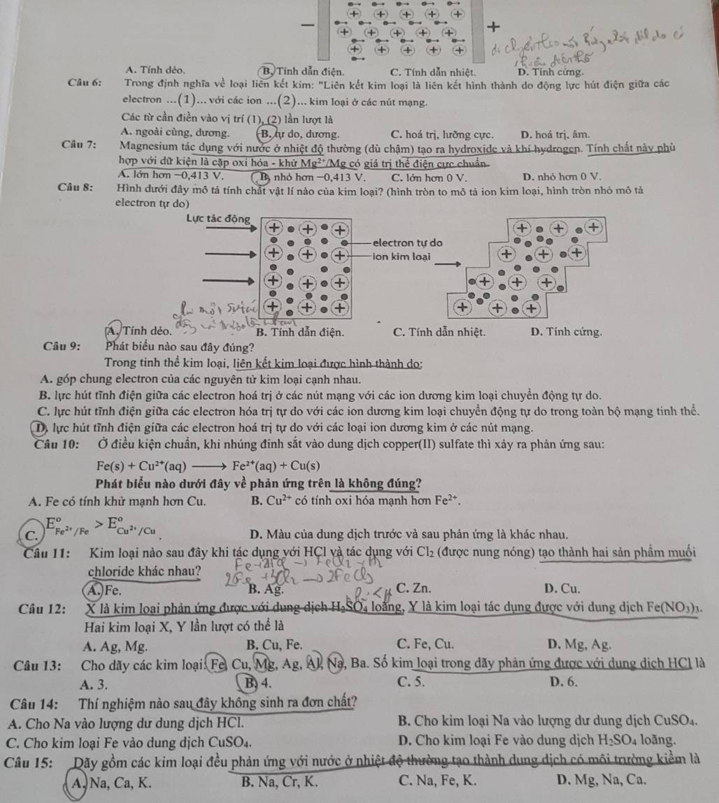 + +
—
+
A. Tính dẻo, Bộ Tính dẫn điện. C. Tính dẫn nhiệt. D. Tỉnh cứng.
Câu 6:  Trong định nghĩa về loại liên kết kim: "Liên kết kim loại là liên kết hình thành do động lực hút điện giữa các
electron ...(1)... với các ion ...(2)... kim loại ở các nút mạng.
Các từ cần điền vào vị trí (1), (2) lần lượt là
A. ngoài cùng, dương. B. ự do, dương. C. hoá trị, lưỡng cực. D. hoá trị. âm.
Câu 7:  Magnesium tác dụng với nước ở nhiệt độ thường (dù chậm) tạo ra hydroxide và khí hydrogen. Tính chất này phù
hợp với dữ kiện là cặp oxỉ hóa - khử Mg²*/Mg có giá trị thế điện cực chuẩn
A. lớn hơn −0,413 V. B, nhỏ hơn −0,413 V. C. lớn hơn 0 V. D. nhỏ hơn 0 V.
Câu 8: Hình dưới đây mô tả tính chất vật lí nào của kim loại? (hình tròn to mô tả ion kim loại, hình tròn nhỏ mô tả
electron tự do)
A. Tí B. Tính dẫn điện. C. Tính dẫn nhiệt. D. Tính cứng.
Câu 9: Phát biểu nào sau đây đúng?
Trong tinh thể kim loại, liên kết kim loại được hình thành do:
A. góp chung electron của các nguyên tử kim loại cạnh nhau.
B. lực hút tĩnh điện giữa các electron hoá trị ở các nút mạng với các ion dương kim loại chuyển động tự do.
C. lực hút tĩnh điện giữa các electron hóa trị tự do với các ion dương kim loại chuyển động tự do trong toàn bộ mạng tinh thể.
D, lực hút tĩnh điện giữa các electron hoá trị tự do với các loại ion dương kim ở các nút mạng.
Câu 10: Ở điều kiện chuẩn, khi nhúng đinh sắt vào dung dịch copper(II) sulfate thì xảy ra phản ứng sau:
Fe(s)+Cu^(2+)(aq)to Fe^(2+)(aq)+Cu(s)
Phát biểu nào dưới đây về phản ứng trên là không đúng?
A. Fe có tính khử mạnh hơn Cu. B. Cu^(2+) có tính oxi hóa mạnh hơn Fe^(2+).
C. E_Fe^(2+)/Fe°>E_Cu^(2+)/Cu°
D. Màu của dung dịch trước và sau phản ứng là khác nhau.
Câu 11: Kim loại nào sau đây khi tác dụng với HCl và tác dụng với Cl_2 (được nung nóng) tạo thành hai sản phẩm muối
chloride khác nhau?
A.)Fe. B. Ag. C. Zn. D. Cu.
Câu 12: X là kim loại phản ứng được với dung dịch H₃SO₄ loàng, Y là kim loại tác dụng được với dung dịch Fet (NO_3)_3.
Hai kim loại X, Y lần lượt có thể là
A. Ag, Mg. B. Cu, Fe. C. Fe, Cu. D, Mg, Ag.
Câu 13: :Cho dãy các kim loại: Fe, Cu, Mg, Ag, N a, Ba. Số kim loại trong dãy phản ứng được với dung dịch HCl là
□
A. 3. B. 4. C. 5. D. 6.
Câu 14: Thí nghiệm nào sau đây không sinh ra đơn chất?
A. Cho Na vào lượng dư dung dịch HCl. B. Cho kim loại Na vào lượng dư dung dịch CuSO₄.
C. Cho kim loại Fe vào dung dịch CuSO₄. D. Cho kim loại Fe vào dung dịch H_2SO_4 loãng.
Câu 15: Dãy gồm các kim loại đều phản ứng với nước ở nhiệt độ thường tạo thành dung dịch có môi trường kiểm là
A. Na, Ca, K. B. Na, Cr, K. C. Na, Fe, K. D. Mg, Na, Ca.