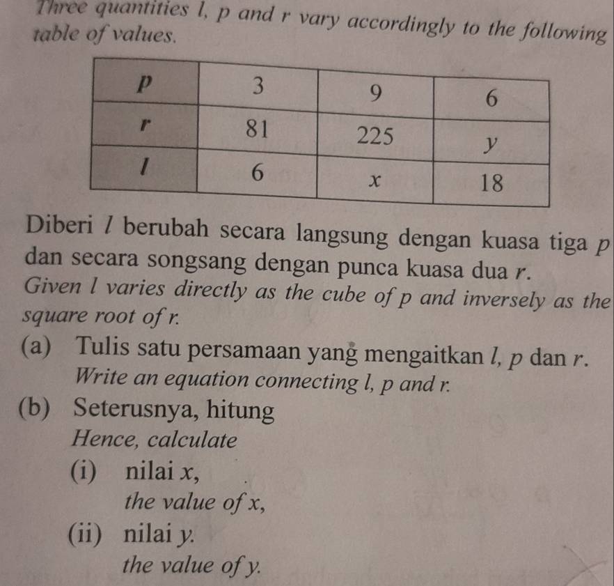 Three quantities l, p and r vary accordingly to the following 
table of values. 
Diberi / berubah secara langsung dengan kuasa tiga p
dan secara songsang dengan punca kuasa dua r. 
Given l varies directly as the cube of p and inversely as the 
square root of r. 
(a) Tulis satu persamaan yang mengaitkan l, p dan r. 
Write an equation connecting l, p and r. 
(b) Seterusnya, hitung 
Hence, calculate 
(i) nilai x, 
the value of x, 
(ii) nilai y. 
the value of y.