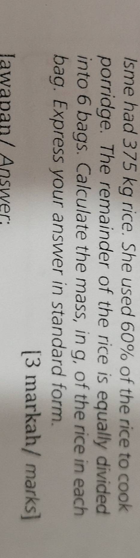 Isme had 375 kg rice. She used 60% of the rice to cook 
porridge. The remainder of the rice is equally divided 
into 6 bags. Calculate the mass, in g, of the rice in each 
bag. Express your answer in standard form. 
[3 markah/ marks] 
Iawapan/ Answer: