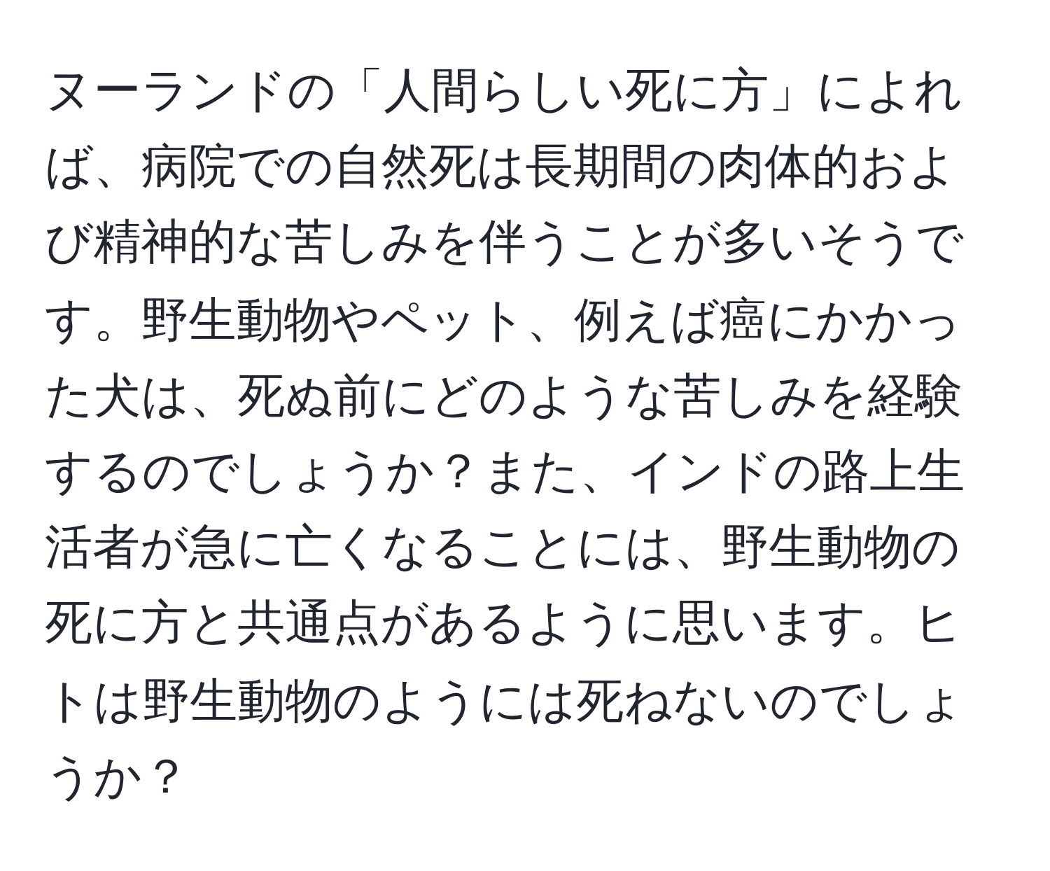 ヌーランドの「人間らしい死に方」によれば、病院での自然死は長期間の肉体的および精神的な苦しみを伴うことが多いそうです。野生動物やペット、例えば癌にかかった犬は、死ぬ前にどのような苦しみを経験するのでしょうか？また、インドの路上生活者が急に亡くなることには、野生動物の死に方と共通点があるように思います。ヒトは野生動物のようには死ねないのでしょうか？