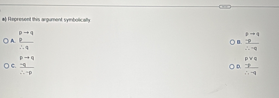 Represent this argument symbolically.
A. beginarrayr pto q p hline endarray
B. frac beginarrayr pto q -pendarray ∴ -q
∴ q
pto q
C.  (-q)/∴ -p 
D. frac beginarrayr pvee q -pendarray ∴ qendarray