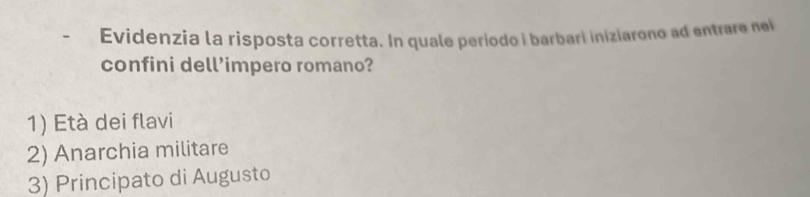 Evidenzia la risposta corretta. In quale periodo i barbari iniziarono ad entrare nei
confini dell’impero romano?
1) Età dei flavi
2) Anarchia militare
3) Principato di Augusto