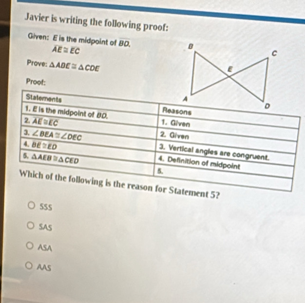 Javier is writing the following proof:
Given: E is the midpoint of overline BD.
overline AE≌ overline EC
Prove: △ ADE≌ △ CDE
Proot:
Statements 
1. E is the midpoint of BD. 1. Given
2 overline AE≌ overline EC 2. Given
a ∠ BEA≌ ∠ DEC 3. Vertical angles are congruent.
6. △ AEB≌ △ CED
4 BE≌ ED 4. Definition of midpoint
5.
Which of the following is the reason for Statement 5?
SSS
SAS
ASA
AAS