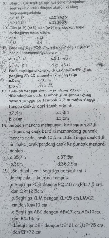 Ukuran sisi segitiga berikut yang merupakan
segitiga siku-siku dengan ukuran keliling
terpanjang adalah:
a.8,15,17 c,10,24,16
b.9,12,16 d,12,16,20
10. Jika (a-9)(a+8) dàn (a+9) merupakan tripel
pythagoras maka nilai a
a.16 c.12
b.13 d.4
11. Pada segitiga PQR siku-siku di P dan ∠ Q=30°
berlaku perbandingan p:q r  =
0.1:sqrt(3):2 C 2:1:sqrt(3)
b. sqrt(3):2:1 d.2: sqrt(3):1
12. Pada segitiga siku-siku di Q dan P=45° jika
panjang PR=10 cm,maka pan jang PQ=
a.5cm c10cm
b 5sqrt(2) d 10 sqrt(2)
13. Sebuah tangga dengan panjang 2,5 m
disandarkan pada tembok jika járak ujung
bawah tangga ke tembok 0,7 m maka tinggi
tangga diukur dari tanah adalah:
a.2,4m b.1,8m
6.2,0m d.1,5m
14. Sebuch menara mempunyai ketinggian 37,8
m.Seorang anak berdiri memandang puncak
menara pada jarak 10,5 m Jika tinggi anak 1,8
m maka jarak pandang arak ke puncak menara 
adalah
a.35,7m c.37,5m
b.36m d.38,25m
15. Selidikah jenis segitiga berikut ini :
lancip siku-siku atau tumpul:
a.Segitiga PQR dengan PQ=10cm,PR=7.5cm
dan QR=12.5cm
b.Segitiga KLM dengan KL=15cm,LM=12
cm,dan Km=10cm
c.Segitiga ABC dengan AB=17cm,AC=10cm,
dan BC=13cm
d.Segitiga DEF dengan DE=21cm,DF=75cm,
dan EF=7.2cm