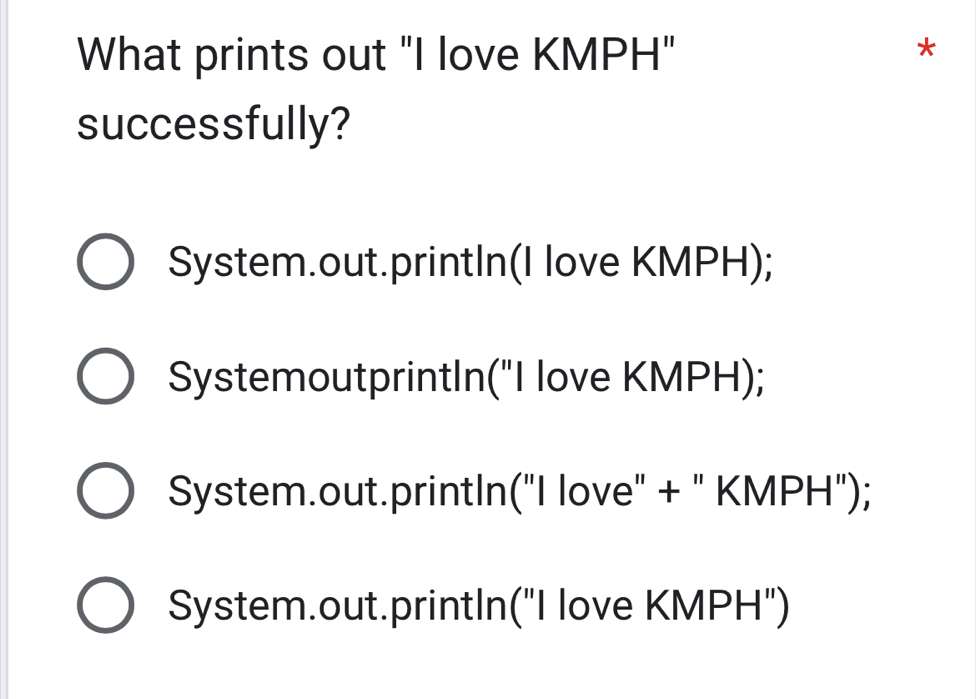 What prints out "I love KMPH"
*
successfully?
System.out.printIn(I love KMPH);
SystemoutprintIn("I love KMPH);
System.out.printIn("I love" + " KMPH");
System.out.printIn("I love KMPH")