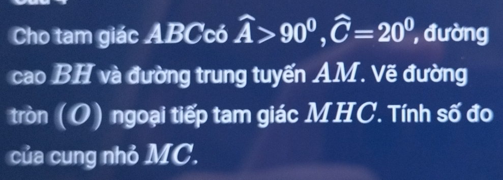 Cho tam giác ABCcó widehat A>90^0, widehat C=20^0 , đường 
cao BH và đường trung tuyến AM. Vẽ đường 
tròn (O) ngoại tiếp tam giác MHC. Tính số đo 
của cung nhỏ MC.