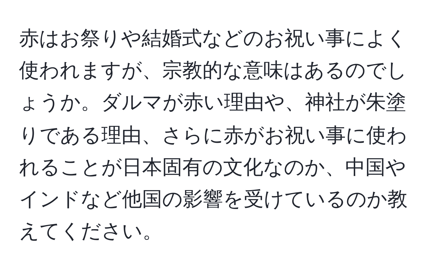 赤はお祭りや結婚式などのお祝い事によく使われますが、宗教的な意味はあるのでしょうか。ダルマが赤い理由や、神社が朱塗りである理由、さらに赤がお祝い事に使われることが日本固有の文化なのか、中国やインドなど他国の影響を受けているのか教えてください。