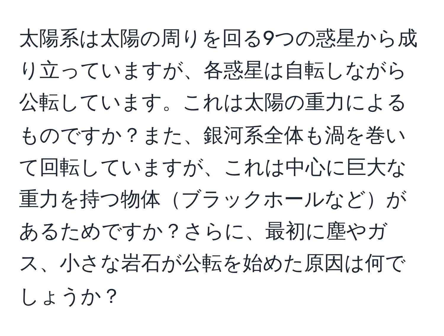 太陽系は太陽の周りを回る9つの惑星から成り立っていますが、各惑星は自転しながら公転しています。これは太陽の重力によるものですか？また、銀河系全体も渦を巻いて回転していますが、これは中心に巨大な重力を持つ物体ブラックホールなどがあるためですか？さらに、最初に塵やガス、小さな岩石が公転を始めた原因は何でしょうか？