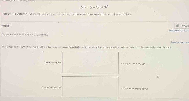 f(x)=(x-5)(x+9)^2
$tep 3 of 4 : Determine where the function is concave up and concave down. Enter your answers in interval notation.
Answer Keypad
Keyboard Shortcu
Separate multiple intervals with a comma.
Previous Answe
Selecting a radio button will replace the entered answer value(s) with the radio button value. If the radio button is not selected, the entered answer is used,
Concave up on: Never concave up
Concave down on: Never concave down