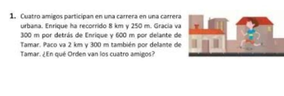 Cuatro amigos participan en una carrera en una carrera 
urbana. Enrique ha recorrido 8 km y 250 m. Gracia va
300 m por detrás de Enrique y 600 m por delante de 
Tamar. Paco va 2 km y 300 m también por delante de 
Tamar. ¿En qué Orden van los cuatro amigos?