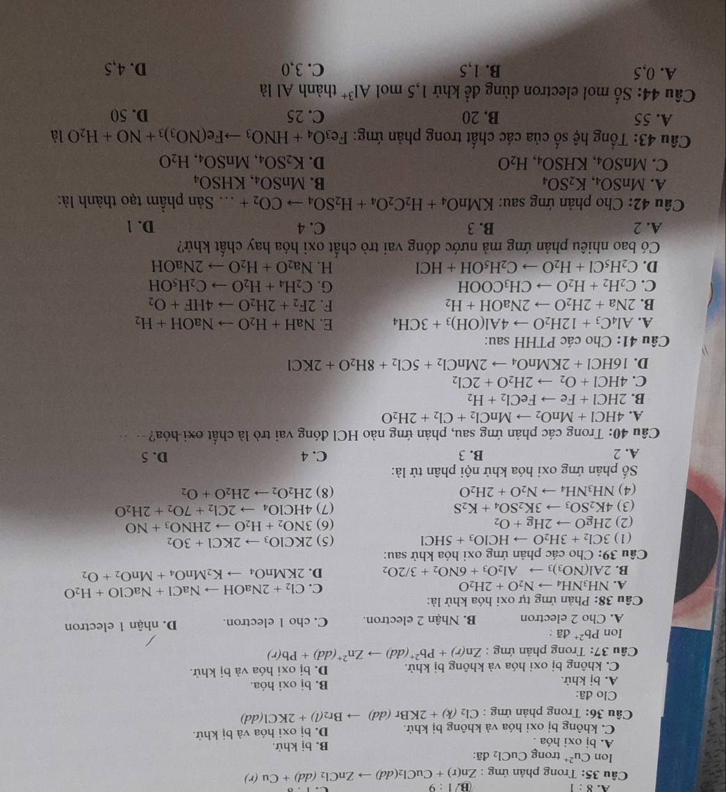 A. 8:1 B. 1:9
Câu 35: Trong phản ứng : Zn(r)+CuCl_2(dd)to ZnCl_2(dd)+Cu(r)
Ion Cu^(2+) trong CuCl_2 đã:
A. bị oxi hóa . B. bị khử.
C. không bị oxi hóa và không bị khử. D. bị oxi hóa và bị khử.
Câu 36: Trong phản ứng : Cl_2(k)+2KBr(dd)to Br_2(l)+2KCl(dd)
Clo đã:
A. bị khử. B. bị oxi hóa.
C. không bị oxi hóa và không bị khử. D. bị oxi hóa và bị khử.
* Câu 37: Trong phản ứng : Zn(r)+Pb^(2+)(dd)to Zn^(2+)(dd)+Pb(r)
Ion Pb^(2+)da:
A. Cho 2 electron B. Nhận 2 electron. C. cho 1 electron. D. nhận 1 electron
Câu 38: Phản ứng tự oxi hóa khử là:
A. NH_3NH_4to N_2O+2H_2O
C. Cl_2+2NaOHto NaCl+NaClO+H_2O
B. 2Al(NO_3)_3to Al_2O_3+6NO_2+3/2O_2 D. 2KMnO_4to K_2MnO_4+MnO_2+O_2
Câu 3( 9: Cho các phản ứng oxi hóa khử sau:
(1) 3Cl_2+3H_2Oto HClO_3+5HCl (5) 2KClO_3to 2KCl+3O_2
(2) 2HgOto 2Hg+O_2 (6) 3NO_2+H_2Oto 2HNO_3+NO
(3) 4K_2SO_3to 3K_2SO_4+K_2S (7) 4HClO_4to 2Cl_2+7O_2+2H_2O
(4) NH_3NH_4to N_2O+2H_2O (8) 2H_2O_2to 2H_2O+O_2
Số phản ứng oxi hóa khử nội phân tử là:
A. 2 B. 3 C. 4 D. 5
Câu 40: Trong các phản ứng sau, phản ứng nào HCl đóng vai trò là chất oxi-hóa?-
A. 4HCl+MnO_2to MnCl_2+Cl_2+2H_2O
B. 2HCl+Feto FeCl_2+H_2
C. 4HCl+O_2to 2H_2O+2Cl_2
D. 16HCl+2KMnO_4to 2MnCl_2+5Cl_2+8H_2O+2KCl
Câu 41: Cho các PTHH sau:
A. Al_4C_3+12H_2Oto 4Al(OH)_3+3CH_4 E. NaH+H_2Oto NaOH+H_2
F.
B. 2Na+2H_2Oto 2NaOH+H_2 2F_2+2H_2Oto 4HF+O_2
C. C_2H_2+H_2Oto CH_3COOH G. C_2H_4+H_2Oto C_2H_5OH
D. C_2H_5Cl+H_2Oto C_2H_5OH+HCl H. Na_2O+H_2Oto 2NaOH
Có bao nhiêu phản ứng mà nước đóng vai trò chất oxi hóa hay chất khứ?
A. 2 B. 3 C. 4 D. 1
Câu 42: Cho phản ứng sau: KMnO_4+H_2C_2O_4+H_2SO_4to CO_2+... Sản phẩm tạo thành là:
A. MnSO_4,K_2SO_4 B. MnSO_4,KHSO_4
C. MnSO_4,KHSO_4,H_2O D. K_2SO_4,MnSO_4,H_2O
Câu 43: Tổng hệ số của các chất trong phản ứng: Fe_3O_4+HNO_3to Fe(NO_3)_3+NO+H_2O là
A. 55 B. 20 C. 25 D. 50
Câu 44: Số mol electron dùng để khử 1,5 mol Al^(3+) thành Al là
A. 0,5 B. 1,5 C. 3,0 D. 4,5