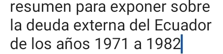 resumen para exponer sobre 
la deuda externa del Ecuador 
de los años 1971 a 1982