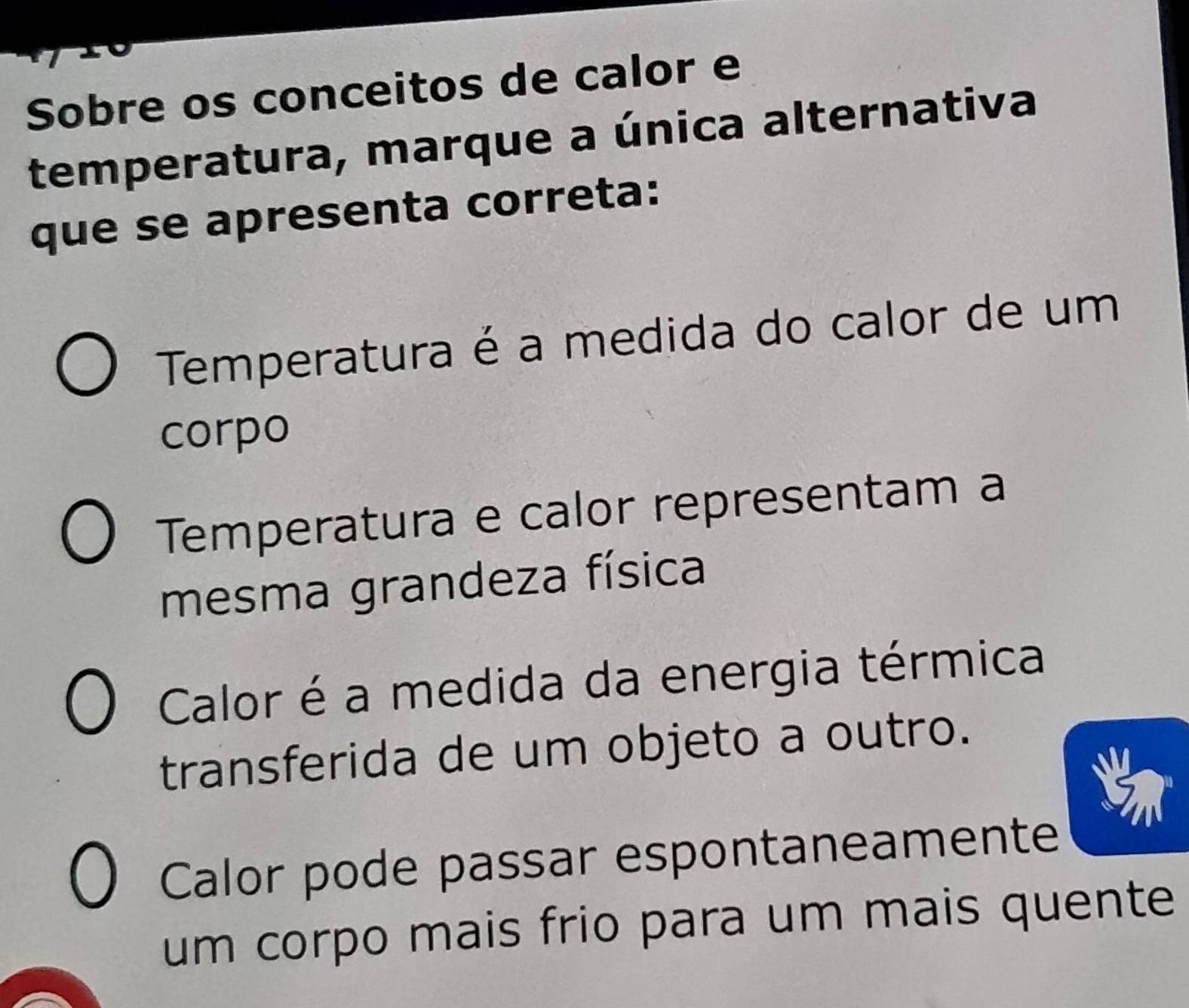 Sobre os conceitos de calor e
temperatura, marque a única alternativa
que se apresenta correta:
Temperatura é a medida do calor de um
corpo
Temperatura e calor representam a
mesma grandeza física
Calor é a medida da energia térmica
transferida de um objeto a outro.
Calor pode passar espontaneamente
um corpo mais frio para um mais quente