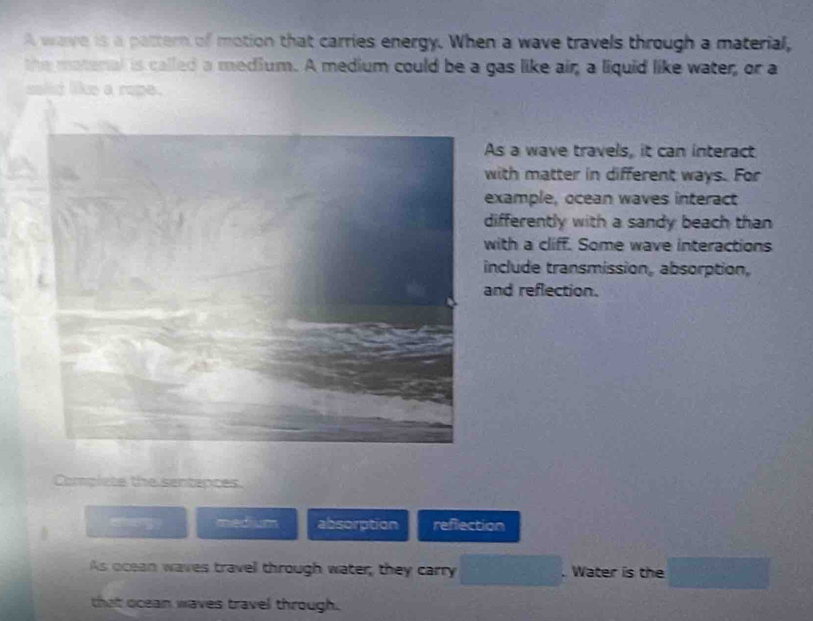 A wave is a pattern of motion that carries energy. When a wave travels through a material, 
the matenal is called a medium. A medium could be a gas like air; a liquid like water, or a 
solid like a rope. 
As a wave travels, it can interact 
with matter in different ways. For 
example, ocean waves interact 
differently with a sandy beach than 
with a cliff. Some wave interactions 
include transmission, absorption, 
and reflection. 
Complete the sentepces. 
— y medium absorption reflection 
As ocean waves travel through water, they carry □. Water is the □ 
that ocean waves travel through.