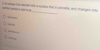 An isotope of an element with a nucleus that is unstable, and changes into
_
another isotope is said to be
radioactive
reactant
endothermic
chemical