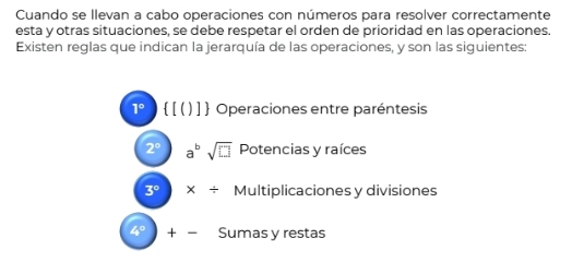 Cuando se Ilevan a cabo operaciones con números para resolver correctamente
esta y otras situaciones, se debe respetar el orden de prioridad en las operaciones.
Existen reglas que indican la jerarquía de las operaciones, y son las siguientes:
1º  [ ( ) ]  Operaciones entre paréntesis
2° a^bsqrt(□ ) Potencias y raíces
3° * / Multiplicaciones y divisiones
4° + Sumas y restas