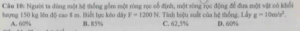 Người ta dùng một hệ thống gồm một ròng rọc cố định, một ròng rọc động để đưa một vật có khối
lượng 150 kg lên độ cao 8 m. Biết lực kéo dây F=1200N T. Tính hiệu suất của hệ thống. Lấy g=10m/s^2.
A. 60% B. 85% C. 62,5% D. 60%