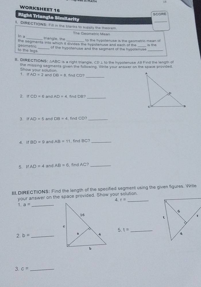 WORKSHEET 16 
SCORE 
Right Triangle Similarity 
_ 
I. DIRECTIONS: Fill in the blanks to supply the theorem. 
The Geometric Mean 
in a _triangle, the to the hypotenuse is the geometric mean of 
the segments into which it divides the hypotenuse and each of the is the 
geometric _of the hypotenuse and the segment of the hypotenuse_ 
to the legs. 
II. DIRECTIONS: △ ABC is a right triangle, CD ⊥ to the hypotenuse AB Find the length of 
the missing segments given the following. Write your answer on the space provided. 
Show your solution. 
1. IfAD=2 and DB=8 , find CD?_ 
2. If CD=6 and AD=4 , find DB?_ 
3. If AD=5 and DB=4 , find CD?_ 
4. If BD=9 and AB=11 , find BC?_ 
5. If AD=4 and AB=6 , find AC?_ 
III.DIRECTIONS: Find the length of the specified segment using the given figures. Write 
your answer on the space provided. Show your solution. 
4. r=
1. a= _ 
2. b= _5. t= _ 
3. c= _