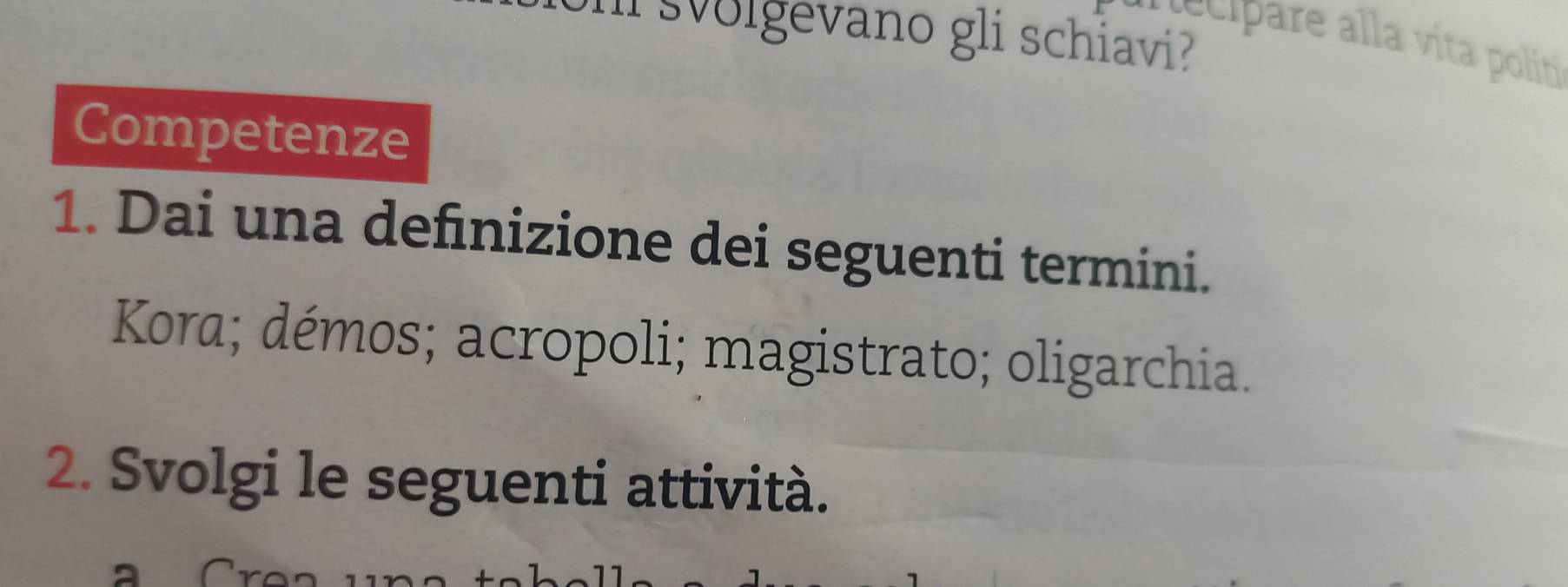 svolgevano gli schiavi? 
ci re a la vita politi 
Competenze 
1. Dai una defnizione dei seguenti termini. 
Kora; démos; acropoli; magistrato; oligarchia. 
2. Svolgi le seguenti attività.