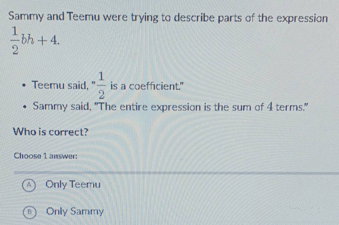 Sammy and Teemu were trying to describe parts of the expression
 1/2 bh+4. 
Teemu said, n 1/2  is a coefficient."
Sammy said, "The entire expression is the sum of 4 terms."
Who is correct?
Choose 1 answer:
A Only Teemu
B Only Sammy