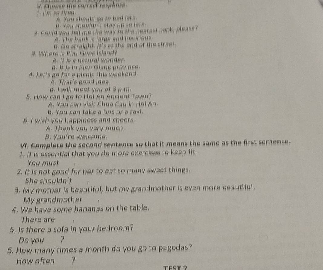 Choose the corrert respense
1 . I'm so tired .
A. You should go to bed late.
B. You shouldn't stay up so lats .
2. Could you tell me the way to the nearest bank, please?
A. The hank is large and luxurious
B. Go straight. It's at the end of the street
#. Where is Phy Quos island?
A. It is a natural wonder.
B. It is in Kien Giang province.
4. Let's go for a pisnic this weekend.
A. That's good idea.
B. I will meet you at 3 p.m.
5. How can I go to Hei An Ancient Town?
A. You can visit Chua Cau in Họi An.
B. You can take a bus or a taxi.
6. I wish you happiness and cheers.
A. Thank you very much.
B. You're welcome.
VI. Complete the second sentence so that it means the same as the first sentence.
1. It is essential that you do more exercises to keep fit.
You must
2. It is not good for her to eat so many sweet things.
She shouldn't
3. My mother is beautiful, but my grandmother is even more beautiful.
My grandmother
4. We have some bananas on the table.
There are
5. Is there a sofa in your bedroom?
Do you ?
6. How many times a month do you go to pagodas?
How often
TEST