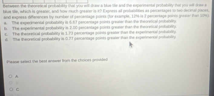 Between the theoretical probability that you will draw a blue tile and the experimental probability that you will draw a
blue tile, which is greater, and how much greater is it? Express all probabilities as percentages to two decimal places,
and express differences by number of percentage points (for example, 12% is 2 percentage points greater than 10%).
a. The experimental probability is 6.67 percentage points greater than the theoretical probability.
b. The experimental probability is 2.00 percentage points greater than the theoretical probability.
c. The theoretical probability is 1.73 percentage points greater than the experimental probability.
d. The theoretical probability is 0.77 percentage points greater than the experimental probability.
Please select the best answer from the choices provided
A
B
C