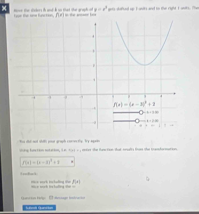 × Move the sliders h and k so that the graph of gets shifted up 3 units and to the right 1 units. The y=x^2
type the new function, f(x) in the answer box
Ybu did not shift your graph correctly. Try again
Using function notation, i.e. f(x)=1 enter the function that results from the transformation.
f(x)=(x-3)^2+2
Feedback
Nice work including the f(x)
Nice work including the =
Question Help: Message instructor
Submit Question