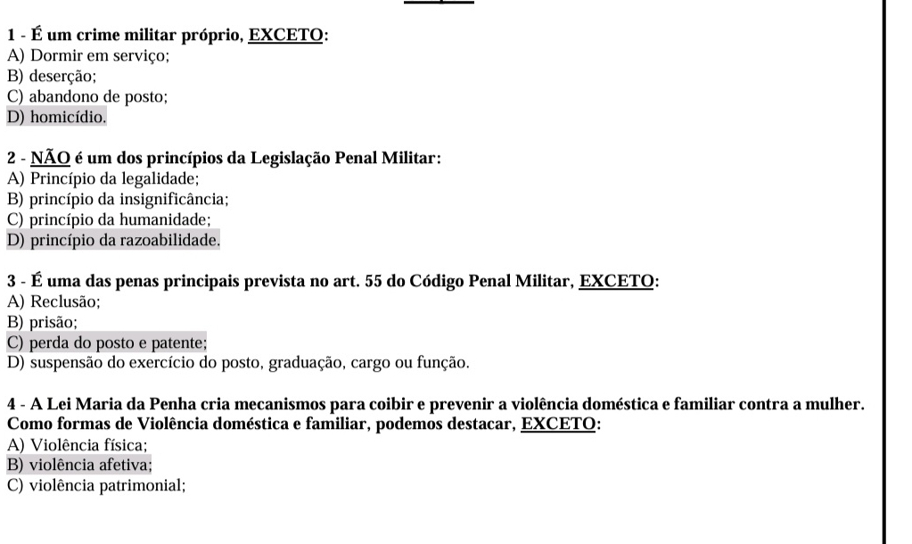 1 - É um crime militar próprio, EXCETO:
A) Dormir em serviço;
B) deserção;
C) abandono de posto;
D) homicídio.
2 - NÃO é um dos princípios da Legislação Penal Militar:
A) Princípio da legalidade;
B) princípio da insignificância;
C) princípio da humanidade;
D) princípio da razoabilidade.
3 - É uma das penas principais prevista no art. 55 do Código Penal Militar, EXCETO:
A) Reclusão;
B) prisão;
C) perda do posto e patente;
D) suspensão do exercício do posto, graduação, cargo ou função.
4 - A Lei Maria da Penha cria mecanismos para coibir e prevenir a violência doméstica e familiar contra a mulher.
Como formas de Violência doméstica e familiar, podemos destacar, EXCETO:
A) Violência física;
B) violência afetiva;
C) violência patrimonial;