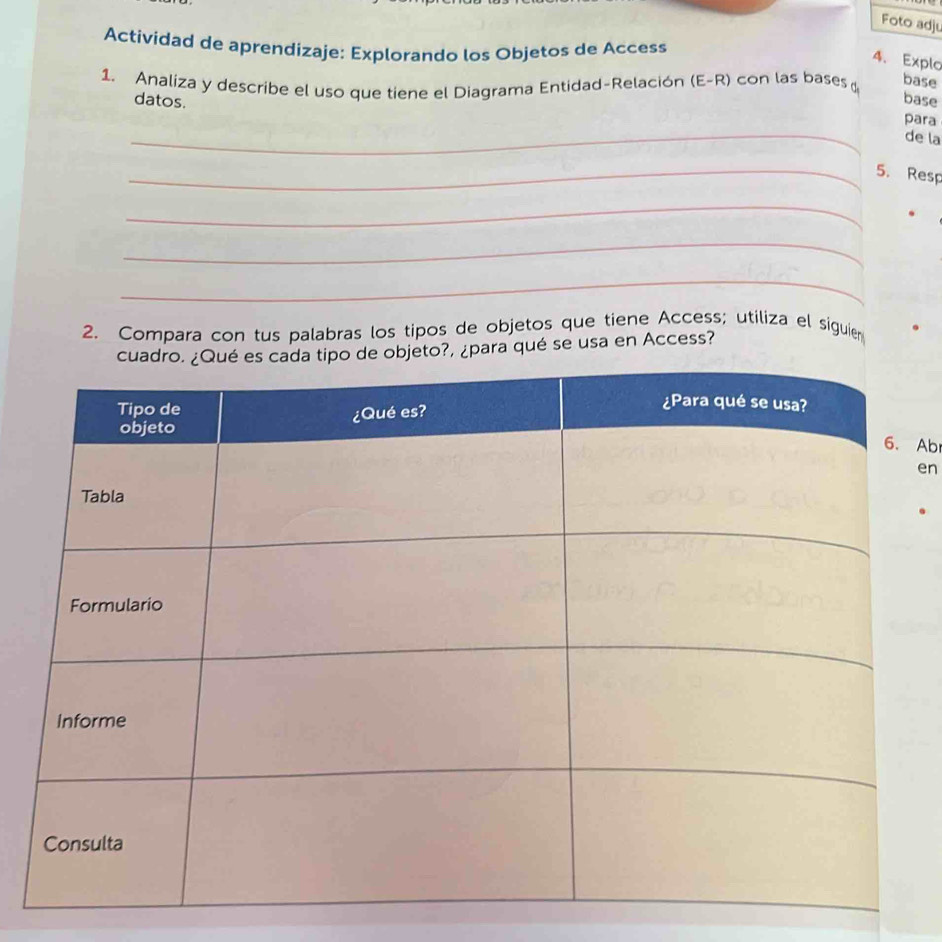 Foto adju 
Actividad de aprendizaje: Explorando los Objetos de Access 
4、 Explo 
1. Analiza y describe el uso que tiene el Diagrama Entidad-Relación (E-R) con las bases base 
datos. 
base 
_ 
para 
de la 
_5. Resp 
_ 
_ 
_ 
2. Compara con tus palabras los tipos de objetos que tiene Access; utiliza el siguier 
eto?, ¿para qué se usa en Access? 
Ab 
en