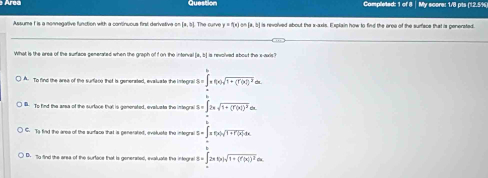 Area Question Completed: 1 of 8 | My score: 1/8 pts (12.5%
Assume f is a nonnegative function with a continuous first derivative on [a,b]. The curve y=f(x) on [a,b] is revolved about the x-axis. Explain how to find the area of the surface that is generated.
What is the area of the surface generated when the graph of f on the interval [a,b] is revolved about the x-axis?
A. To find the area of the surface that is generated, evaluate the integral S=∈t π f(x)sqrt(1+(f'(x))^2)dx
B. To find the area of the surface that is generated, evaluate the integral S=∈t 2π sqrt(1+(f'(x))^2)
C. To find the area of the surface that is generated, evaluate the integral S=∈t _a^(bπ f(x)sqrt 1+f'(x))dx.
D. To find the area of the surface that is generated, evaluate the integral S=∈t 2π f(x)sqrt(1+(f'(x))^2)dx.