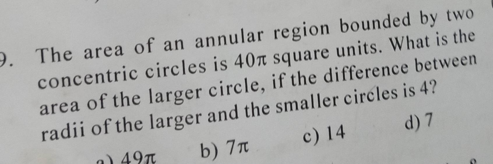 The area of an annular region bounded by two
concentric circles is 40π square units. What is the
area of the larger circle, if the difference between
radii of the larger and the smaller circles is 4?
c) 14
d) 7
a) 49π
b) 7π