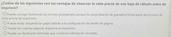 ¿Cuáles de las siguientes son las ventajas de observar la vista previa de una hoja de cálculo antes de
imprimir?
Puede corregir fácilmente los errores gramaticales porque la comprobación de gramática forma parte del proceso de
vista previa de impresión.
Puede evitar desperdiciar papel debido a la configuración de diseño de página.
Puede ver cuántas páginas requerirá su impresión.
Puede ver fácilmente fórmulas que contienen referencias circulares.