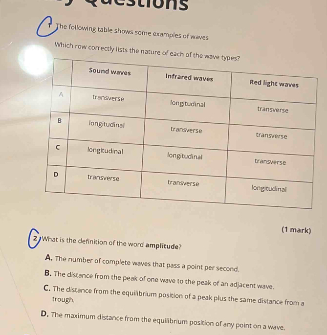 estions
1 The following table shows some examples of waves
Which row correctly lists the nat
(1 mark)
2 What is the definition of the word amplitude?
A. The number of complete waves that pass a point per second.
B. The distance from the peak of one wave to the peak of an adjacent wave.
C. The distance from the equilibrium position of a peak plus the same distance from a
trough.
D. The maximum distance from the equilibrium position of any point on a wave.