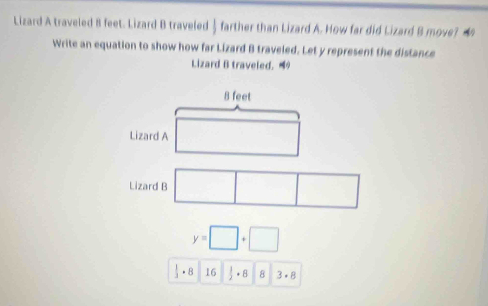 Lizard A traveled 8 feet. Lizard B traveled  farther than Lizard A. How far did Lizard B move? 
Write an equation to show how far Lizard B traveled. Let y represent the distance 
Lizard B traveled.
8 feet
Lizard A 
Lizard B
y=□ +□
 1/3 · 16  1/2 · 8 8 3· 8