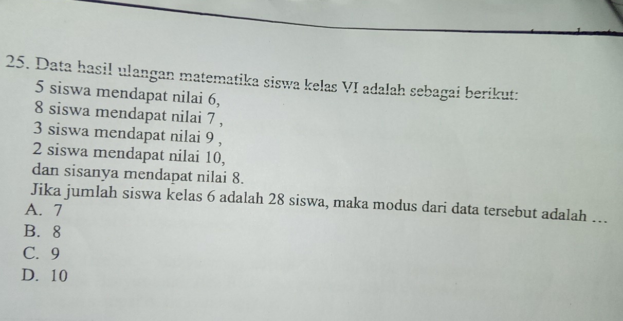 Data hasil ulangan matematika siswa kelas VI adalah sebagai berikut:
5 siswa mendapat nilai 6,
8 siswa mendapat nilai 7 ,
3 siswa mendapat nilai 9 ,
2 siswa mendapat nilai 10,
dan sisanya mendapat nilai 8.
Jika jumlah siswa kelas 6 adalah 28 siswa, maka modus dari data tersebut adalah ….
A. 7
B. 8
C. 9
D. 10