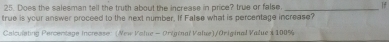 Does the salesman tell the truth about the increase in price? true or false. _If 
true is your answer proceed to the next number. If False what is percentage increase? 
Calculsting Percentage increase: (New Value - Original Value)/Oniginal Value 1 100%