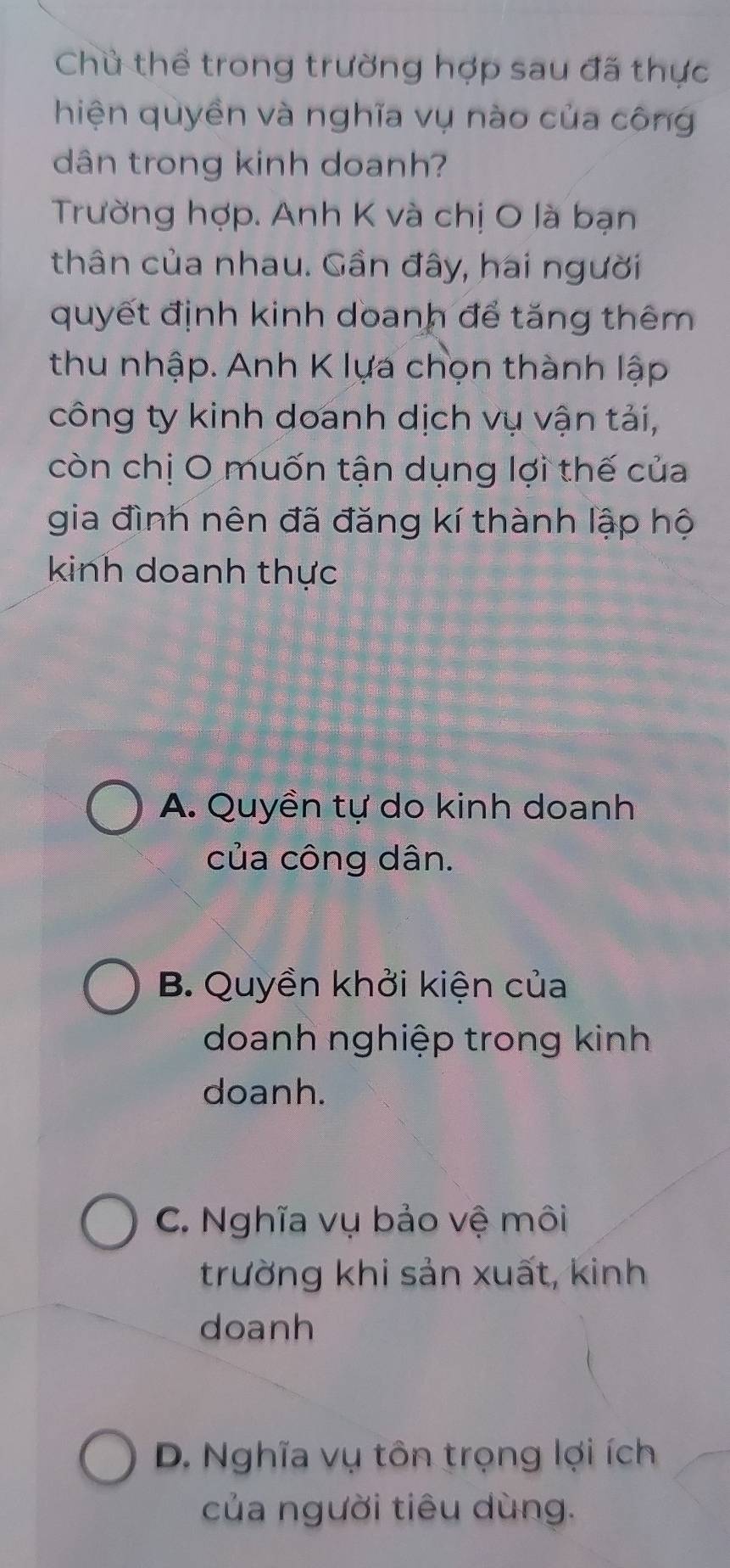 Chủ thể trong trường hợp sau đã thực
hiện quyền và nghĩa vụ nào của công
dân trong kinh doanh?
Trường hợp. Anh K và chị O là bạn
thân của nhau. Gần đây, hai người
quyết định kinh doanh để tăng thêm
thu nhập. Anh K lựa chọn thành lập
công ty kinh doanh dịch vụ vận tải,
còn chị O muốn tận dụng lợi thế của
gia đình nên đã đăng kí thành lập hộ
kinh doanh thực
A. Quyền tự do kinh doanh
của công dân.
B. Quyền khởi kiện của
doanh nghiệp trong kinh
doanh.
C. Nghĩa vụ bảo vệ môi
trường khi sản xuất, kinh
doanh
D. Nghĩa vụ tôn trọng lợi ích
của người tiêu dùng.