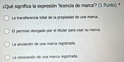 ¿Qué significa la expresión 'licencia de marca'? (1 Punto) *
La transferencia total de la propiedad de una marca.
El permiso otorgado por el titular para usar su marca.
La anulación de una marca registrada.
La renovación de una marca registrada.