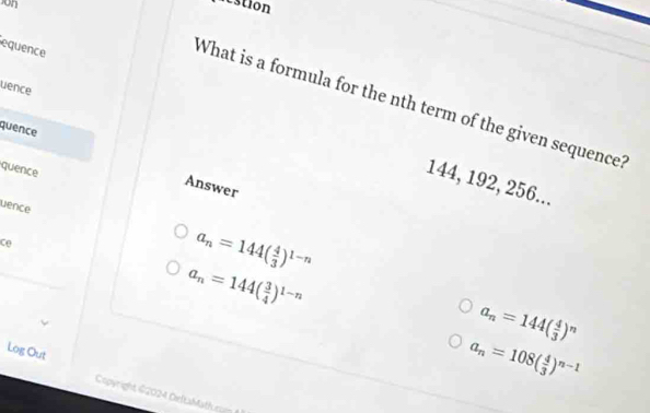 on
pestion
equence
uence
What is a formula for the nth term of the given sequence?
quence
quence
144, 192, 256...
Answer
uence
ce
a_n=144( 4/3 )^1-n
a_n=144( 3/4 )^1-n
a_n=144( 4/3 )^n
a_n=108( 4/3 )^n-1
Log Out Copyright $2024 DeltaMath rn