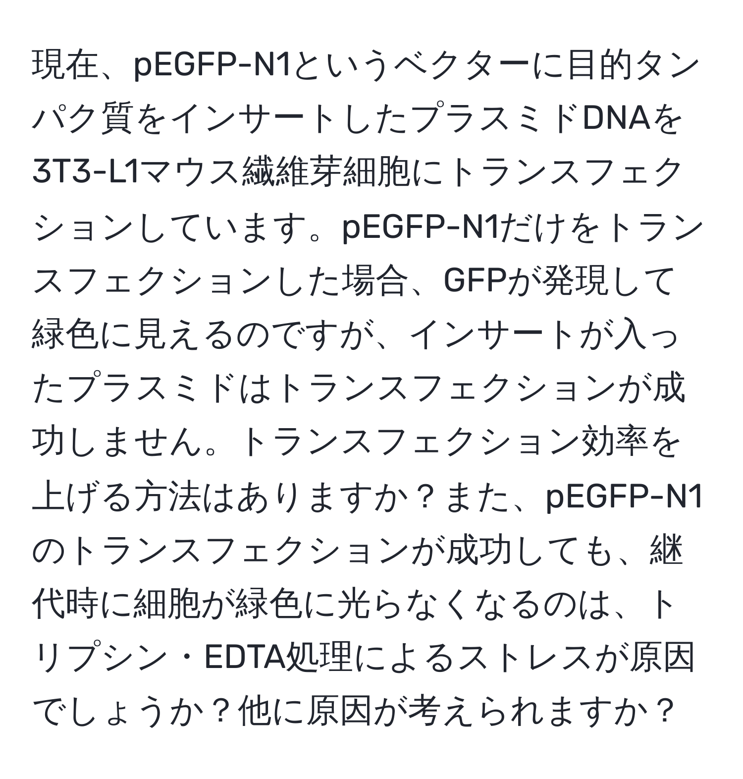 現在、pEGFP-N1というベクターに目的タンパク質をインサートしたプラスミドDNAを3T3-L1マウス繊維芽細胞にトランスフェクションしています。pEGFP-N1だけをトランスフェクションした場合、GFPが発現して緑色に見えるのですが、インサートが入ったプラスミドはトランスフェクションが成功しません。トランスフェクション効率を上げる方法はありますか？また、pEGFP-N1のトランスフェクションが成功しても、継代時に細胞が緑色に光らなくなるのは、トリプシン・EDTA処理によるストレスが原因でしょうか？他に原因が考えられますか？