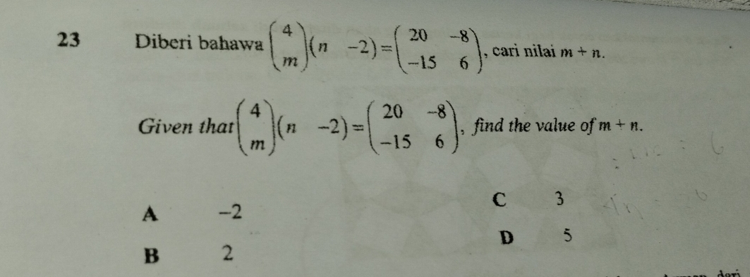 Diberi bahawa beginpmatrix 4 mendpmatrix (n-2)=beginpmatrix 20&-8 -15&6endpmatrix , cari nilai m+n. 
Given that beginpmatrix 4 mendpmatrix (n-2)=beginpmatrix 20&-8 -15&6endpmatrix , find the value of m+n.
C 3
A€£ -2
D 5
B 2