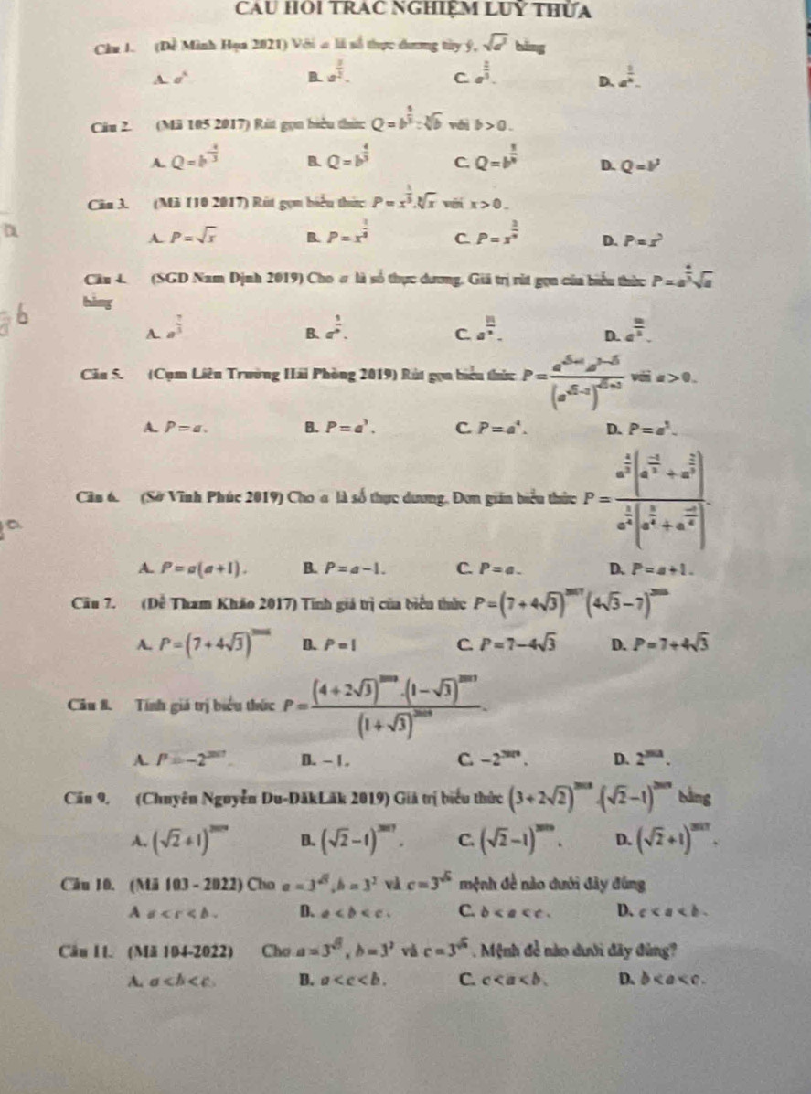Cau HOi TRAc NGHiệM LUỹ thửa
Chu I. (Dề Minh Hạa 2021) Với a là số thực dương tây ý, sqrt(a) bǎng
-sigma^4
B. a^(frac 3)2. a^(frac 2)3. a^(frac 1)4.
C
D.
Câu 2. (Mã 105 2017) Rút gọn hiệu thức Q=b^(frac 5)3:sqrt[3](b) véi b>0.
B.
A. Q=b^(-frac 4)3 Q=b^(frac 4)3 C Q=b^(frac 1)4 D. Q=b^3
Căn 3. (Mã 110 2017) Rút gọm biểu thức P=x^(frac 1)3.sqrt[3](x) vưi x>0.
a
A P=sqrt(x) B. P=x^(frac 1)4 C. P=x^(frac 3)4 D. P=x^2
Câu 4 (SGD Nam Dịnh 2019) Cho ơ là số thực dương. Giả trị rút gọn của biểu thức P=a^(frac 4)3sqrt(a)
bàng
A. a^(frac 7)3 a^(frac 3)4. a^(frac 1)n. a^(frac m)5.
B.
C
D.
Cău 5. (Cụm Liêu Trường Hải Phòng 2019) Rút gọu biểu thức P=frac a^(sqrt(5)a^2-5)(a^(sqrt(5)-1))^sqrt(5)sviis>0.
A. P=a. B. P=a^3. C. P=a^4. D. P=a^1.
Câu 6. (Sở Vĩnh Phúc 2019) Cho a là số thực dương. Đơn gián biểu thức P=frac a^(frac 1)3(a^(frac -1)4+a^(frac 2)3)a^(frac 1)4(a^(frac 2)4+a^(frac -1)4).
A. P=a(a+1). B. P=a-1. C. P=a. D. P=a+1.
Cầu 7. (Dề Tham Khảo 2017) Tính giá trị của biểu thức P=(7+4sqrt(3))^2017(4sqrt(3)-7)^3016
A. P=(7+4sqrt(3))^^1015 D. P=1 C. P=7-4sqrt(3) D. P=7+4sqrt(3)
Câu 8. Tính giá trị biểu thức P=frac (4+2sqrt(3))^2002· (1-sqrt(3))^2m3(1+sqrt(3))^200.
A. P=-2^(2017) B. - 1. C. -2^(3n). D. 2^(2011).
Cău 9. (Chuyên Nguyễn Du-DăkLăk 2019) Giả trị biểu thức (3+2sqrt(2))^2018· (sqrt(2)-1)^2018 bàng
A. (sqrt(2)+1)^2008 B. (sqrt(2)-1)^2017. C. (sqrt(2)-1)^2010. D. (sqrt(2)+1)^2017.
Câu 10. (Mi103-2022) Cha a=3^(sqrt(3)),b=3^2 và c=3^(sqrt(5)) mệnh đề nào dưới đây đùng
Asigma D. a C. b D. c
Cäu 1I. (Mă 104-2022) Chơ a=3^(sqrt(5)),b=3^2 và c=3^(sqrt(3)). Mệnh đề nào dưới đây đùng?
A. a B. a C. c D. b < a < 0 .